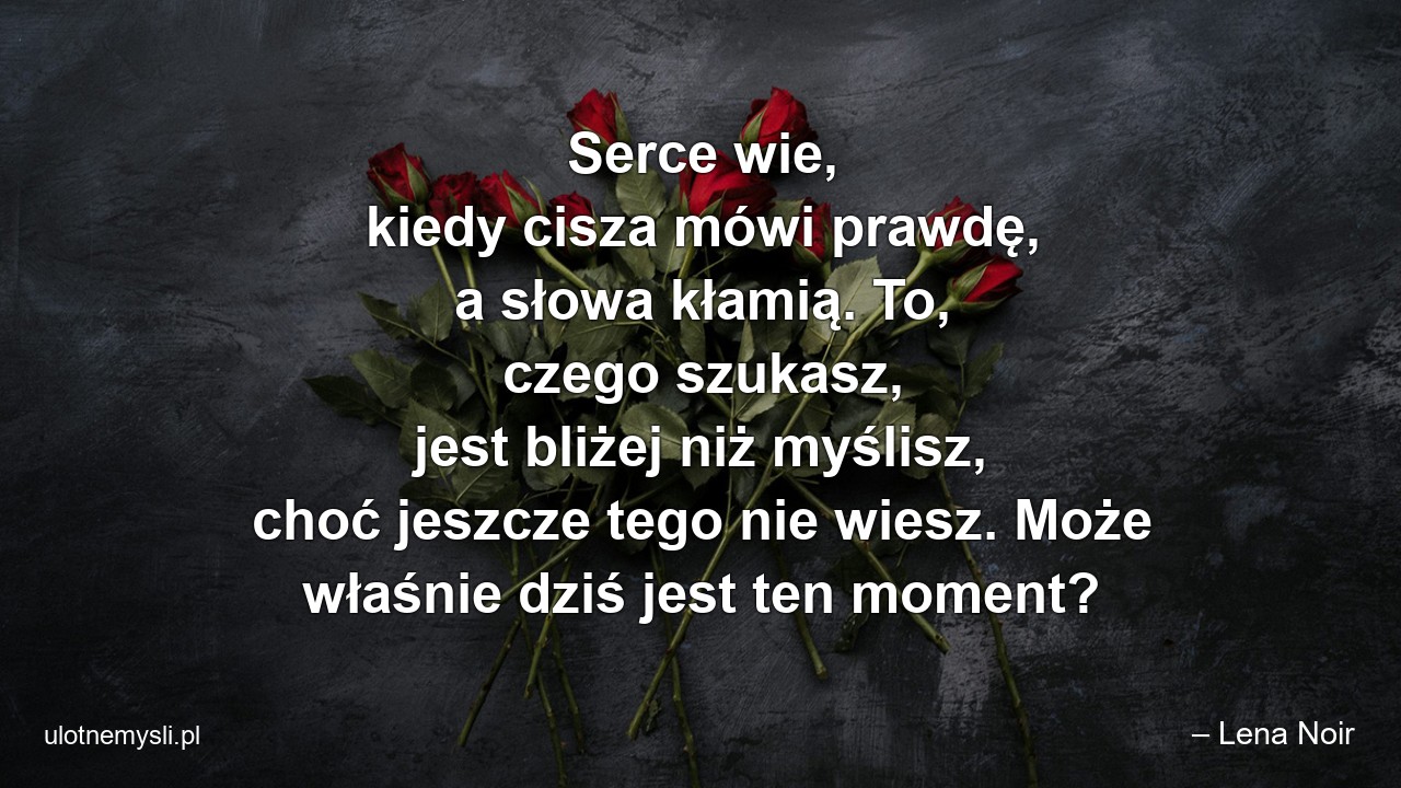 Serce wie,  kiedy cisza mówi prawdę,  a słowa kłamią. To,  czego szukasz,  jest bliżej niż myślisz,  choć jeszcze tego nie wiesz. Może właśnie dziś jest ten moment? - – Lena Noir