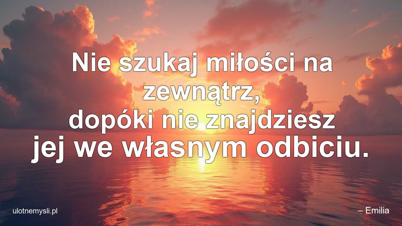 Nie szukaj miłości na zewnątrz,  dopóki nie znajdziesz jej we własnym odbiciu. - – Emilia