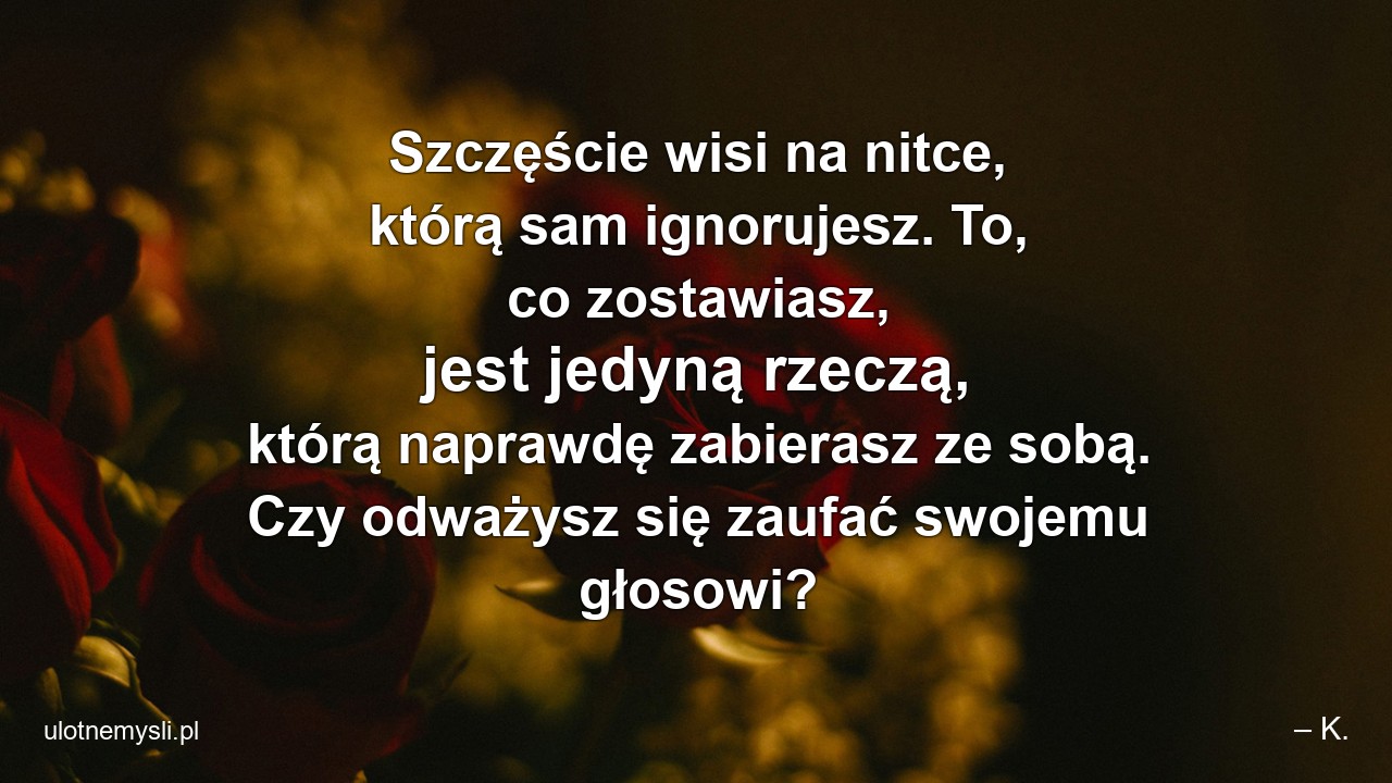 Szczęście wisi na nitce,  którą sam ignorujesz. To,  co zostawiasz,  jest jedyną rzeczą,  którą naprawdę zabierasz ze sobą. Czy odważysz się zaufać swojemu głosowi? - – K.