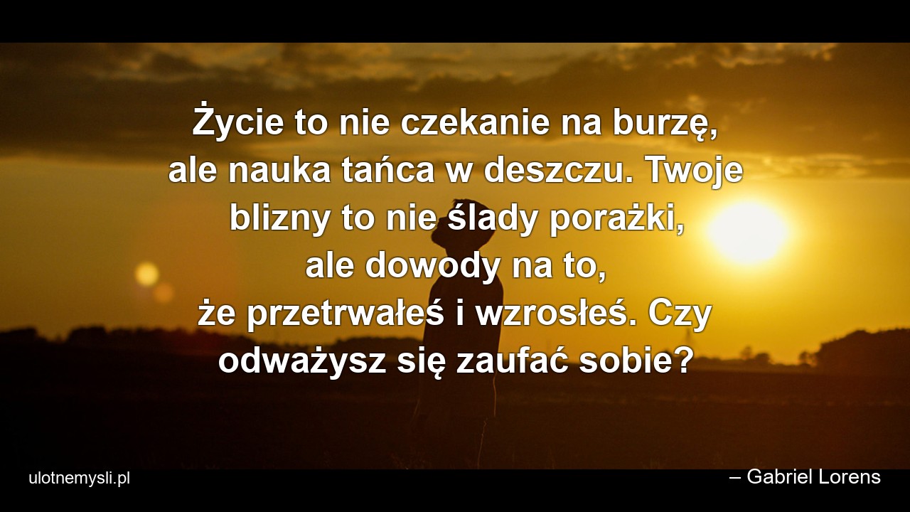 Życie to nie czekanie na burzę,  ale nauka tańca w deszczu. Twoje blizny to nie ślady porażki,  ale dowody na to,  że przetrwałeś i wzrosłeś. Czy odważysz się zaufać sobie? - – Gabriel Lorens
