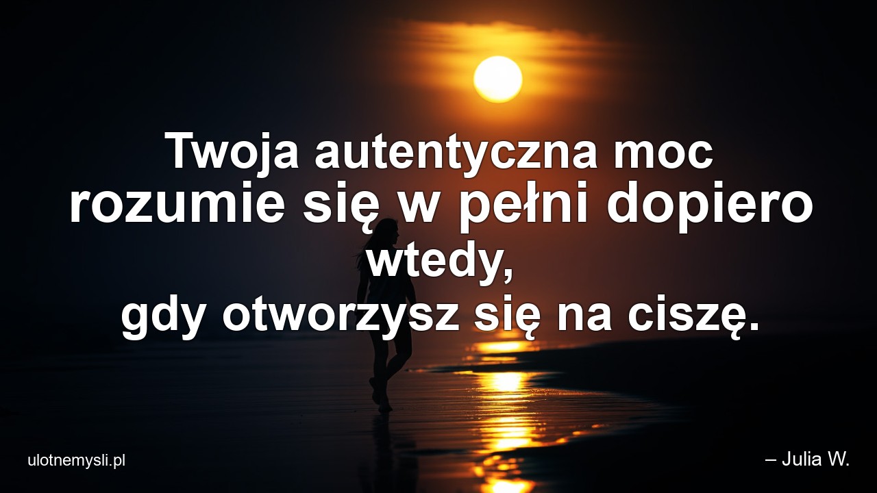 Twoja autentyczna moc rozumie się w pełni dopiero wtedy,  gdy otworzysz się na ciszę. - – Julia W.