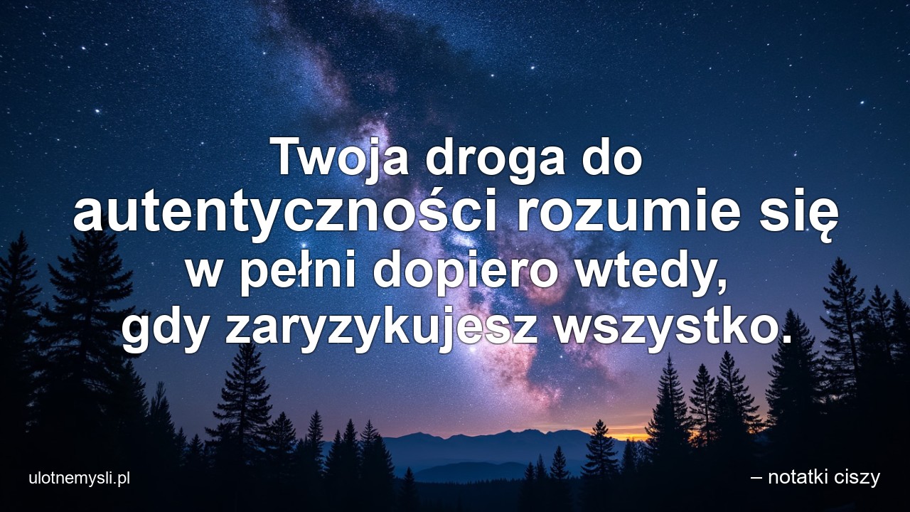 Twoja droga do autentyczności rozumie się w pełni dopiero wtedy,  gdy zaryzykujesz wszystko. - – notatki ciszy