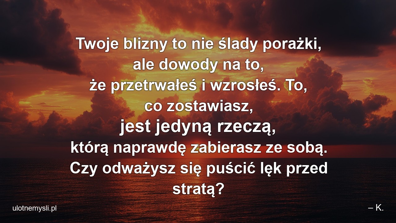 Twoje blizny to nie ślady porażki,  ale dowody na to,  że przetrwałeś i wzrosłeś. To,  co zostawiasz,  jest jedyną rzeczą,  którą naprawdę zabierasz ze sobą. Czy odważysz się puścić lęk przed stratą? - – K.