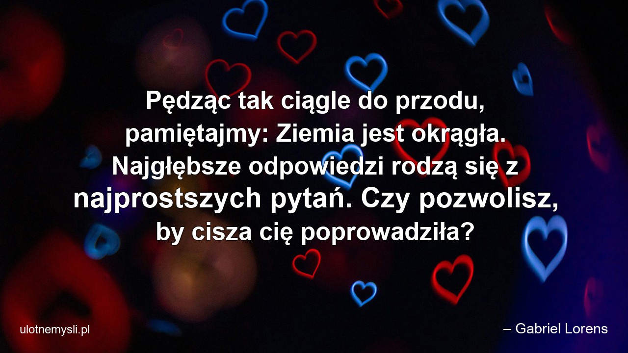 Pędząc tak ciągle do przodu,  pamiętajmy: Ziemia jest okrągła. Najgłębsze odpowiedzi rodzą się z najprostszych pytań. Czy pozwolisz,  by cisza cię poprowadziła?