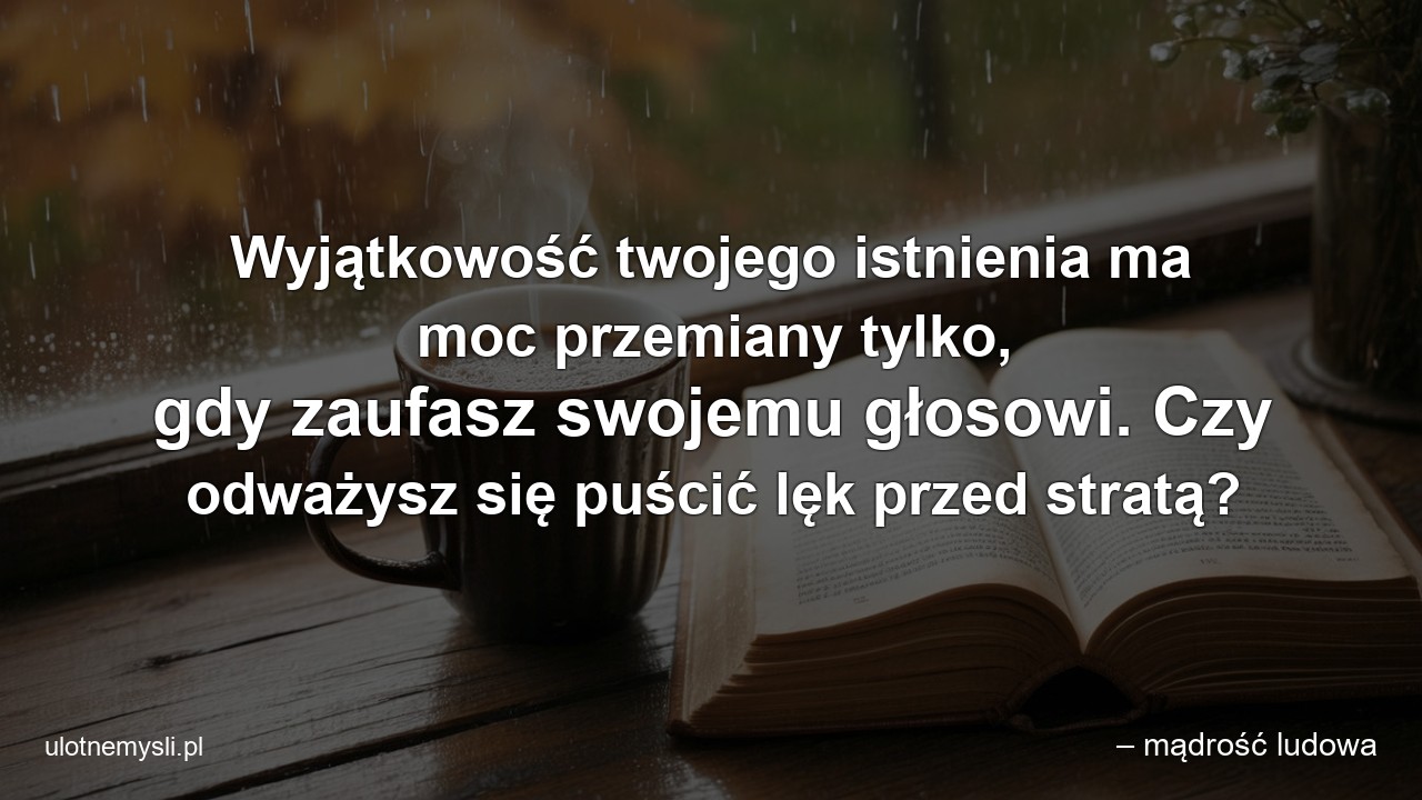 Wyjątkowość twojego istnienia ma moc przemiany tylko,  gdy zaufasz swojemu głosowi. Czy odważysz się puścić lęk przed stratą? - – mądrość ludowa