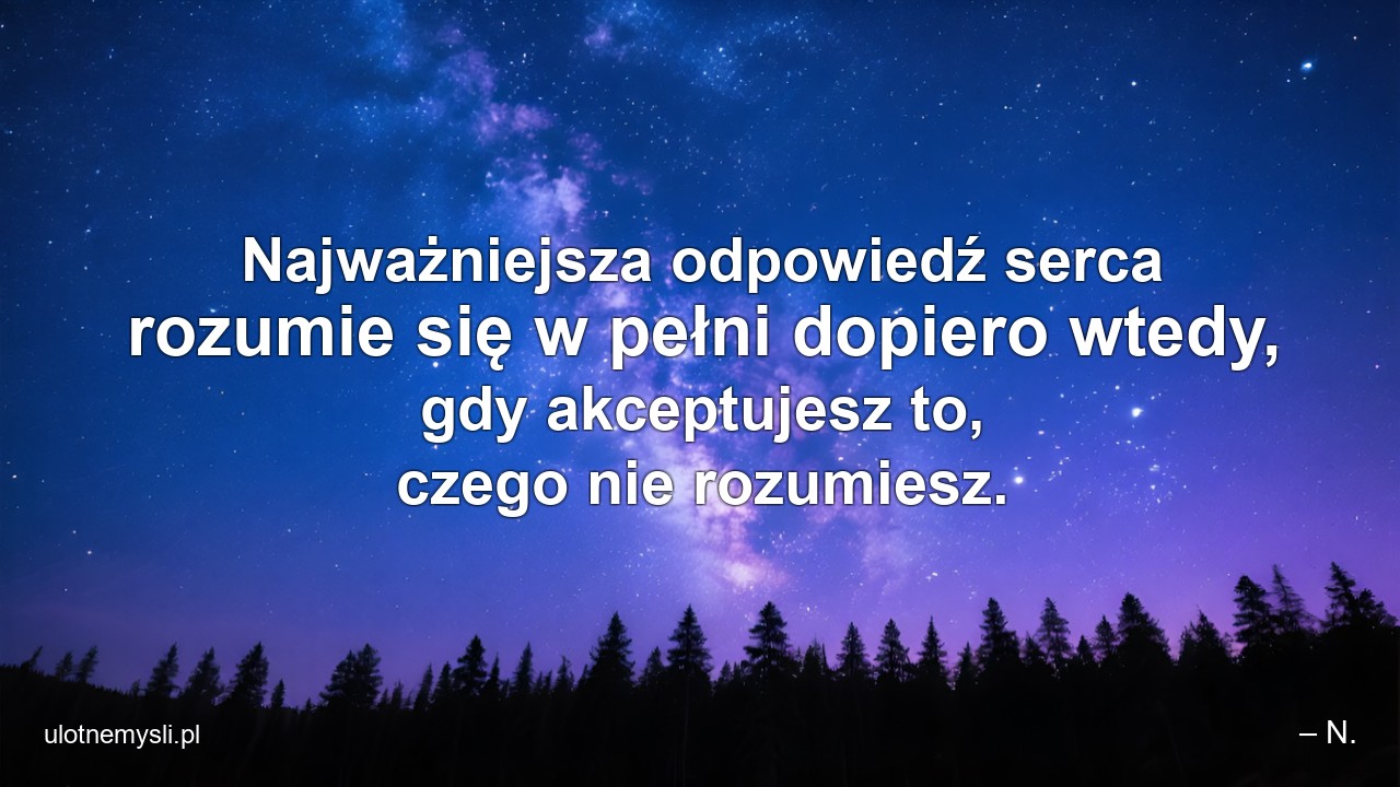 Najważniejsza odpowiedź serca rozumie się w pełni dopiero wtedy,  gdy akceptujesz to,  czego nie rozumiesz. - – N.
