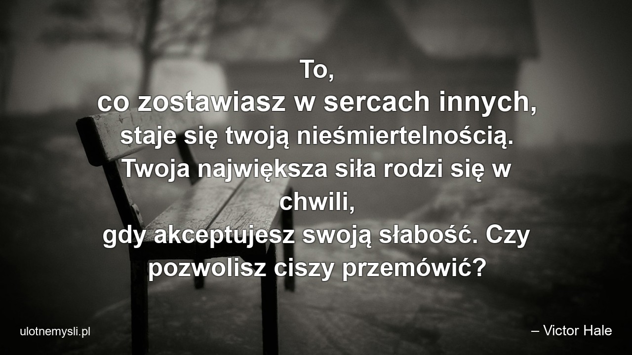 To,  co zostawiasz w sercach innych,  staje się twoją nieśmiertelnością. Twoja największa siła rodzi się w chwili,  gdy akceptujesz swoją słabość. Czy pozwolisz ciszy przemówić? - – Victor Hale