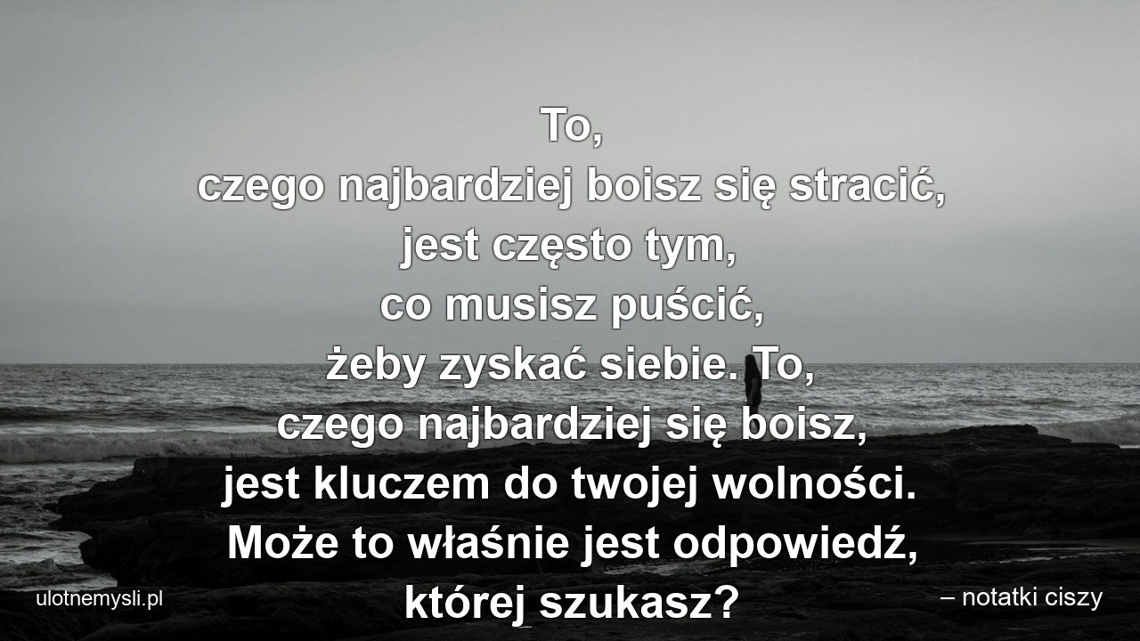 To,  czego najbardziej boisz się stracić,  jest często tym,  co musisz puścić,  żeby zyskać siebie. To,  czego najbardziej się boisz,  jest kluczem do twojej wolności. Może to właśnie jest odpowiedź,  której szukasz? - – notatki ciszy
