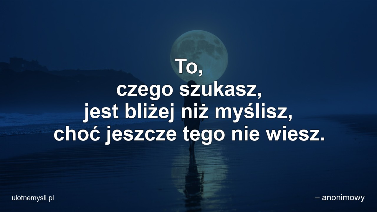 To,  czego szukasz,  jest bliżej niż myślisz,  choć jeszcze tego nie wiesz. - – anonimowy