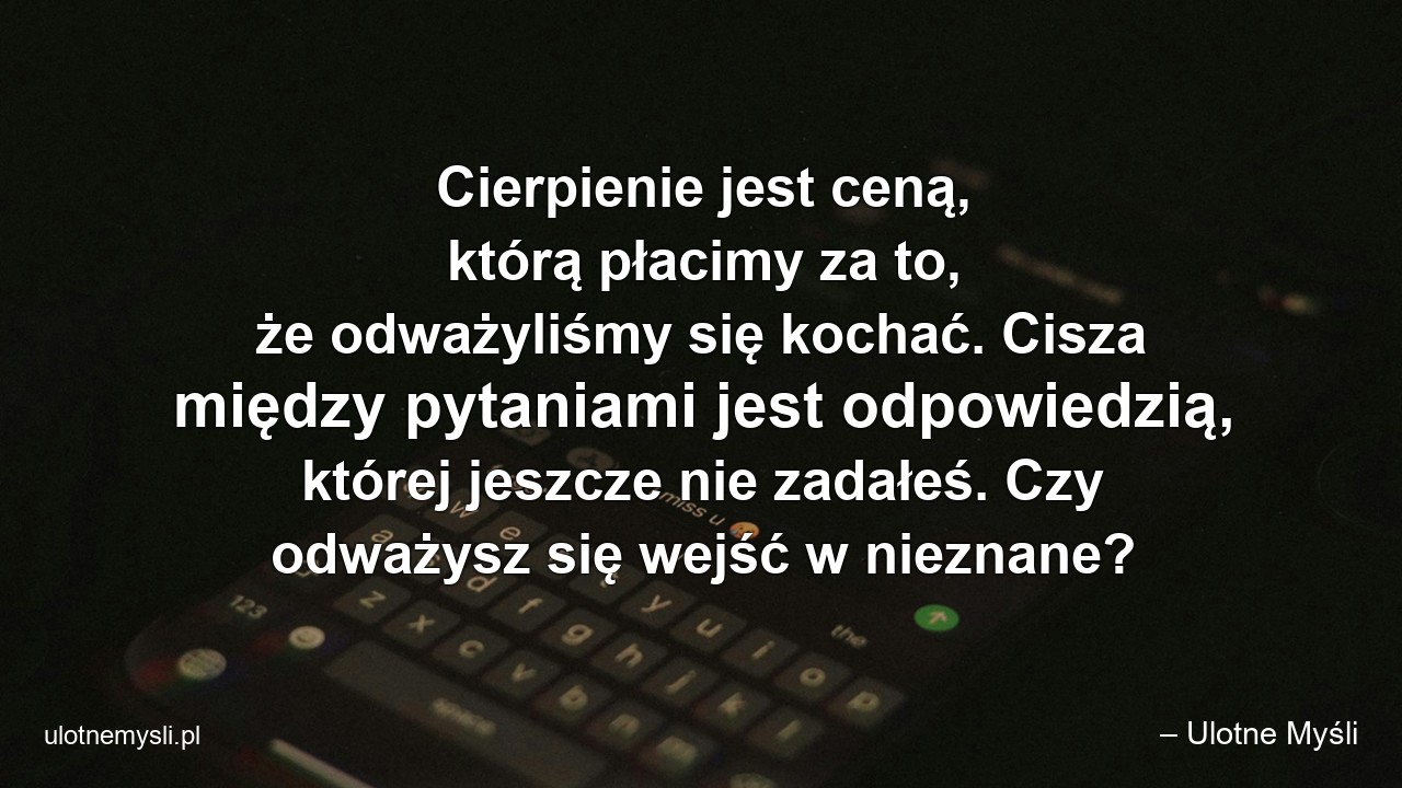Cierpienie jest ceną,  którą płacimy za to,  że odważyliśmy się kochać. Cisza między pytaniami jest odpowiedzią,  której jeszcze nie zadałeś. Czy odważysz się wejść w nieznane? - – Ulotne Myśli