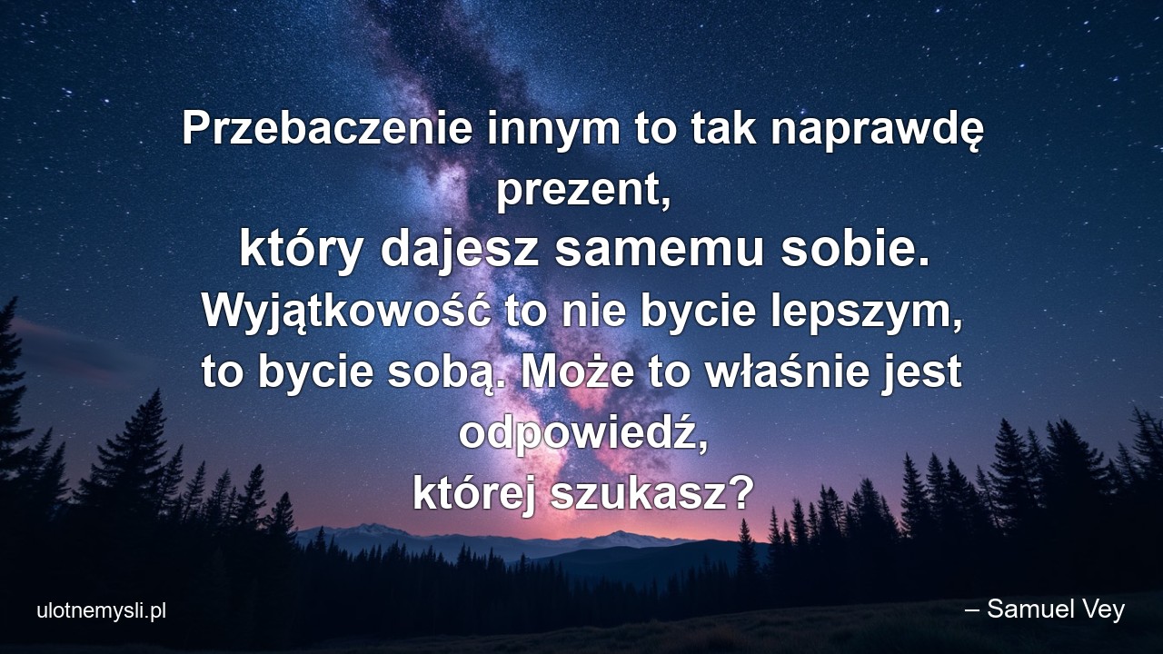 Przebaczenie innym to tak naprawdę prezent,  który dajesz samemu sobie. Wyjątkowość to nie bycie lepszym,  to bycie sobą. Może to właśnie jest odpowiedź,  której szukasz? - – Samuel Vey