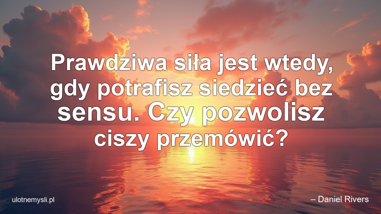 Prawdziwa siła jest wtedy,  gdy potrafisz siedzieć bez sensu. Czy pozwolisz ciszy przemówić? - – Daniel Rivers