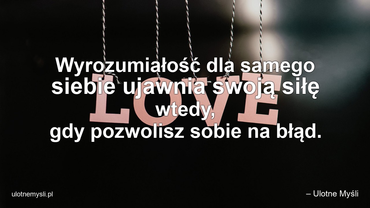 Wyrozumiałość dla samego siebie ujawnia swoją siłę wtedy,  gdy pozwolisz sobie na błąd. - – Ulotne Myśli