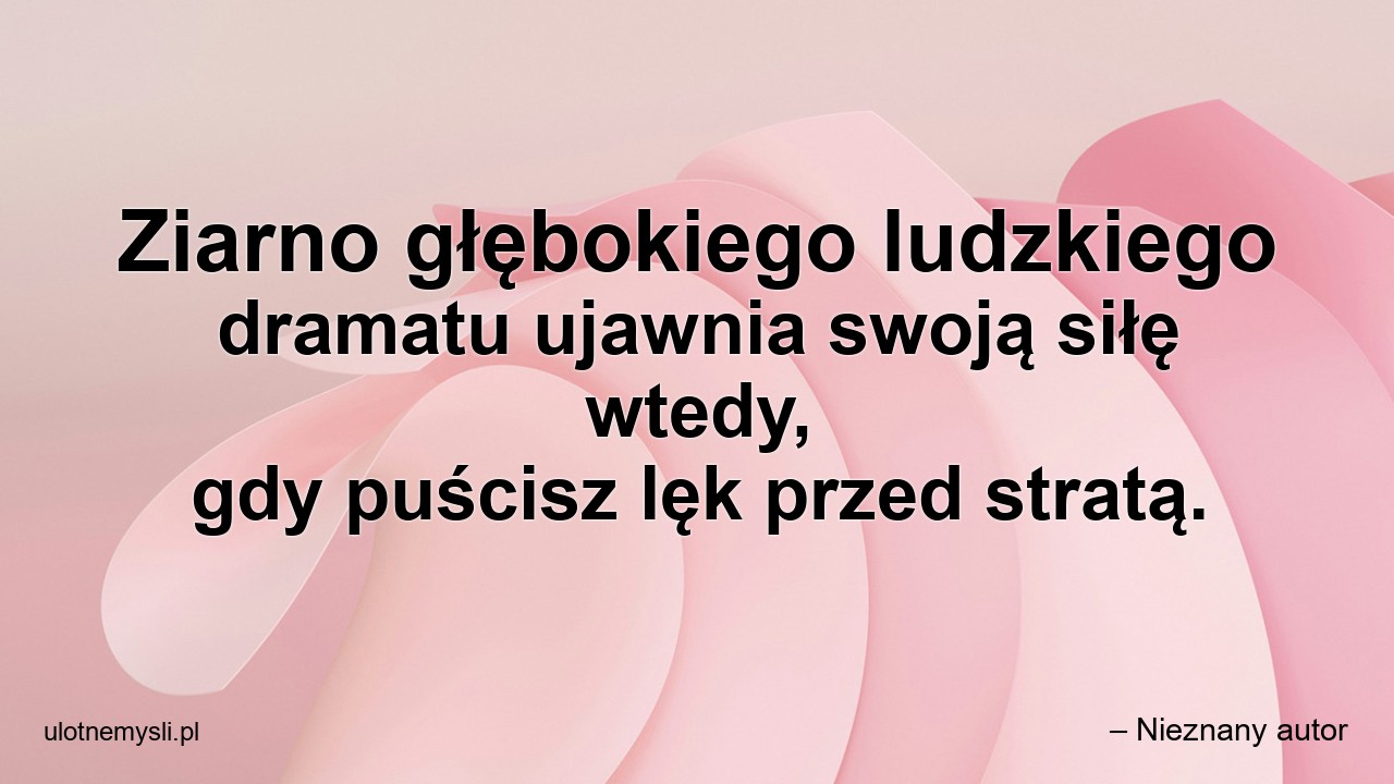 Ziarno głębokiego ludzkiego dramatu ujawnia swoją siłę wtedy,  gdy puścisz lęk przed stratą. - – Nieznany autor