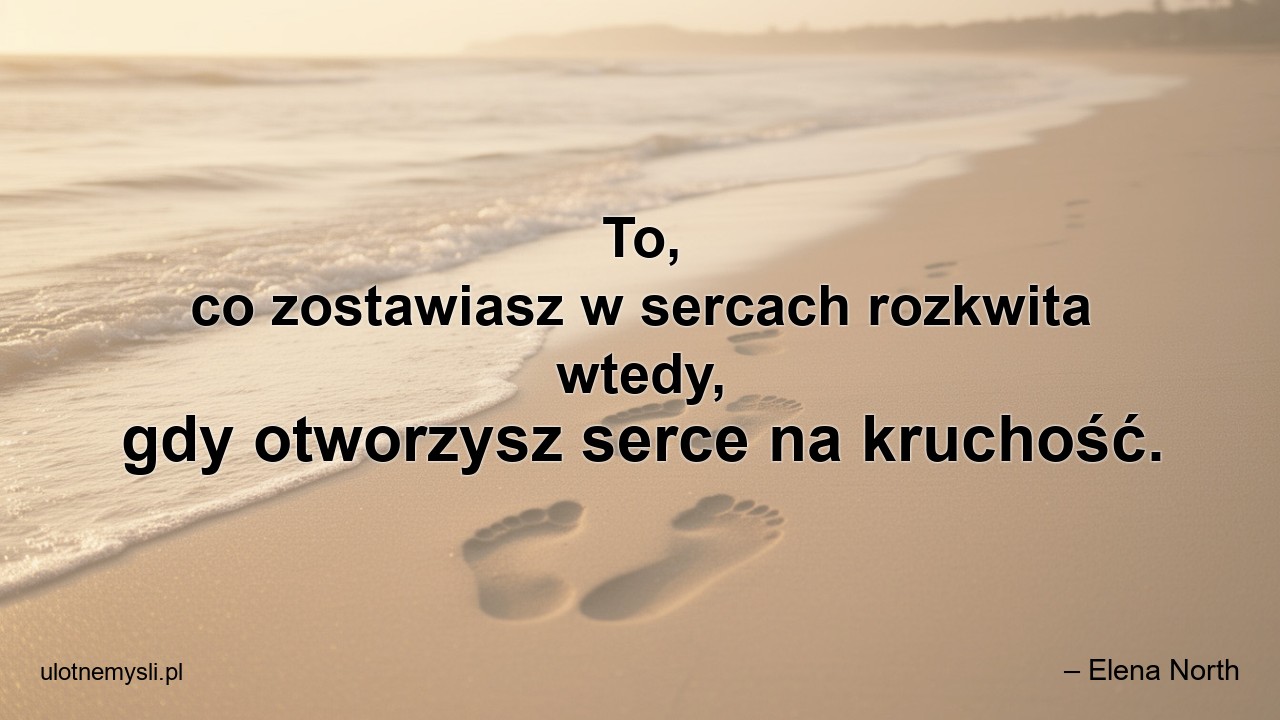 To,  co zostawiasz w sercach rozkwita wtedy,  gdy otworzysz serce na kruchość.