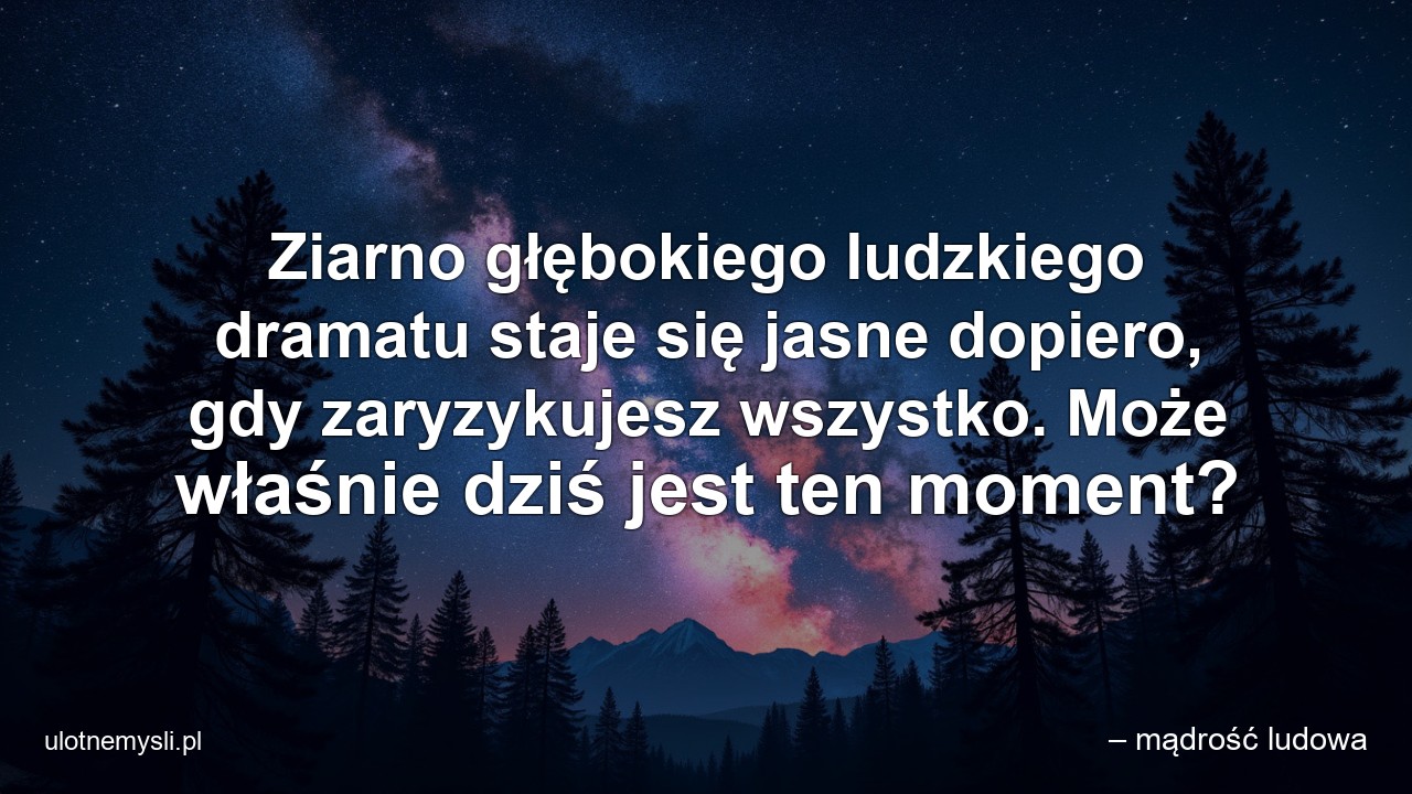 Ziarno głębokiego ludzkiego dramatu staje się jasne dopiero,  gdy zaryzykujesz wszystko. Może właśnie dziś jest ten moment?