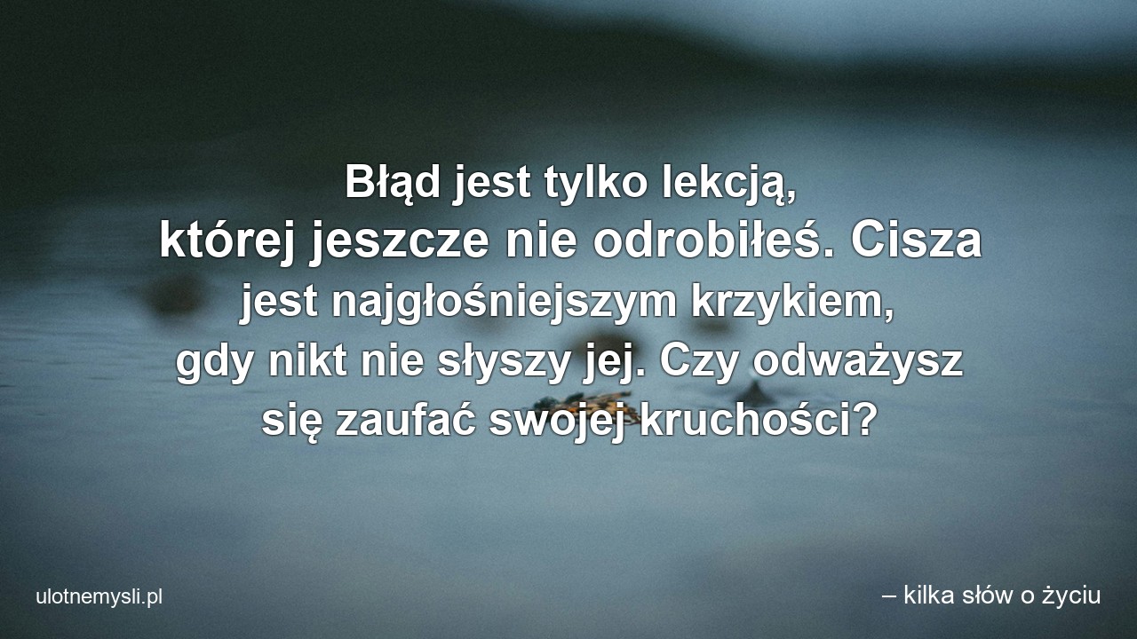 Błąd jest tylko lekcją,  której jeszcze nie odrobiłeś. Cisza jest najgłośniejszym krzykiem,  gdy nikt nie słyszy jej. Czy odważysz się zaufać swojej kruchości? - – kilka słów o życiu