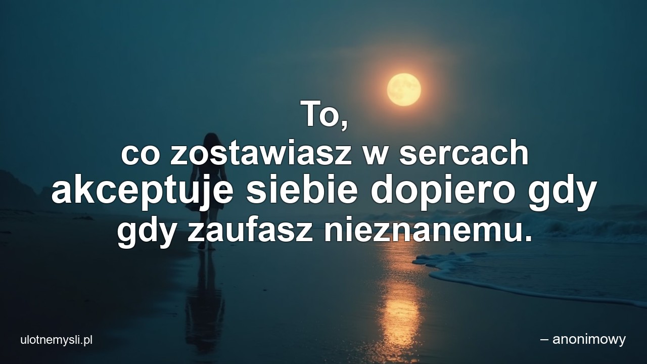 To,  co zostawiasz w sercach akceptuje siebie dopiero gdy gdy zaufasz nieznanemu. - – anonimowy