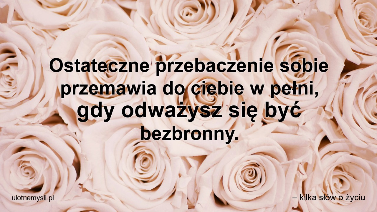 Ostateczne przebaczenie sobie przemawia do ciebie w pełni,  gdy odważysz się być bezbronny. - – kilka słów o życiu