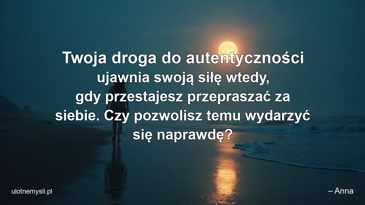 Twoja droga do autentyczności ujawnia swoją siłę wtedy,  gdy przestajesz przepraszać za siebie. Czy pozwolisz temu wydarzyć się naprawdę? - – Anna