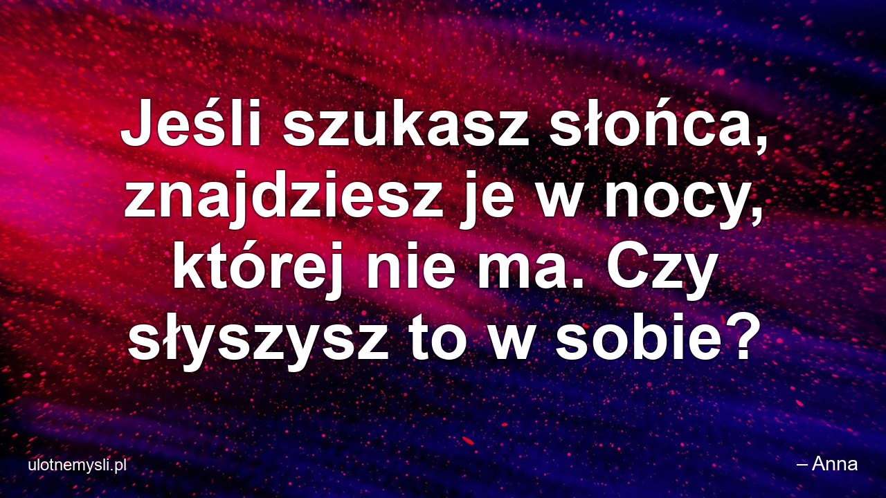 Jeśli szukasz słońca,  znajdziesz je w nocy,  której nie ma. Czy słyszysz to w sobie? - – Anna