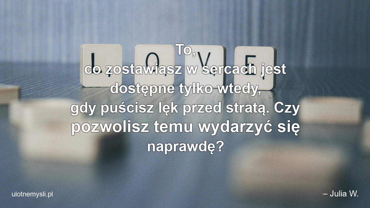 To,  co zostawiasz w sercach jest dostępne tylko wtedy,  gdy puścisz lęk przed stratą. Czy pozwolisz temu wydarzyć się naprawdę?