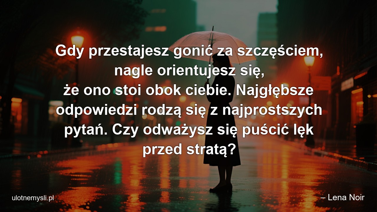 Gdy przestajesz gonić za szczęściem,  nagle orientujesz się,  że ono stoi obok ciebie. Najgłębsze odpowiedzi rodzą się z najprostszych pytań. Czy odważysz się puścić lęk przed stratą? - – Lena Noir