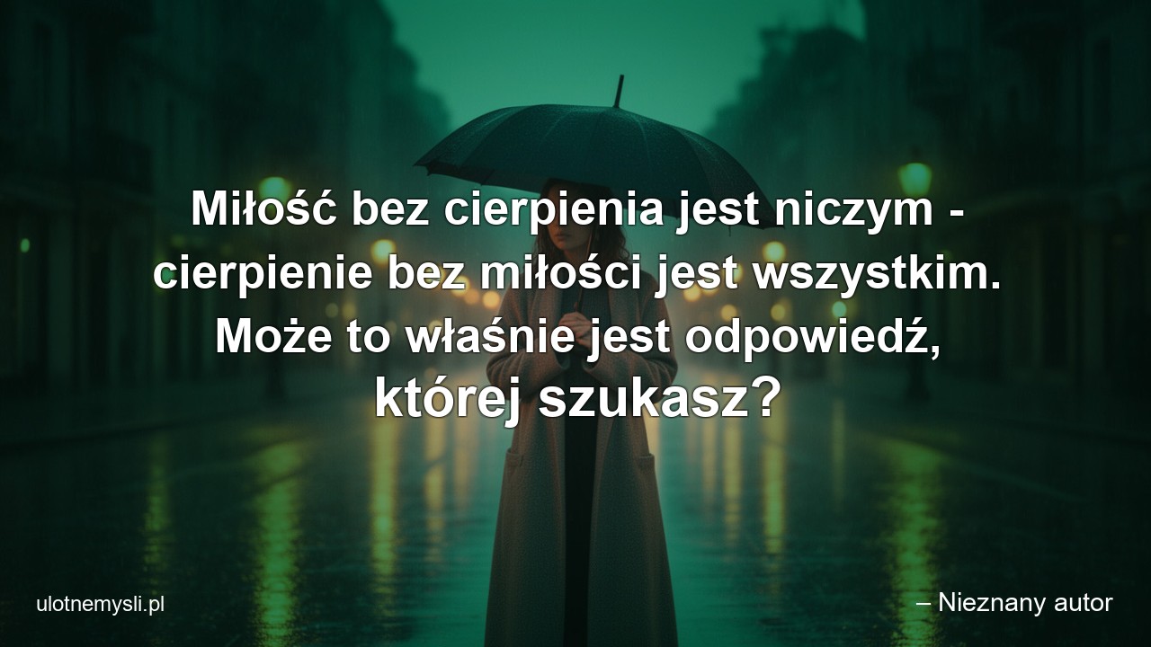 Miłość bez cierpienia jest niczym - cierpienie bez miłości jest wszystkim. Może to właśnie jest odpowiedź,  której szukasz?