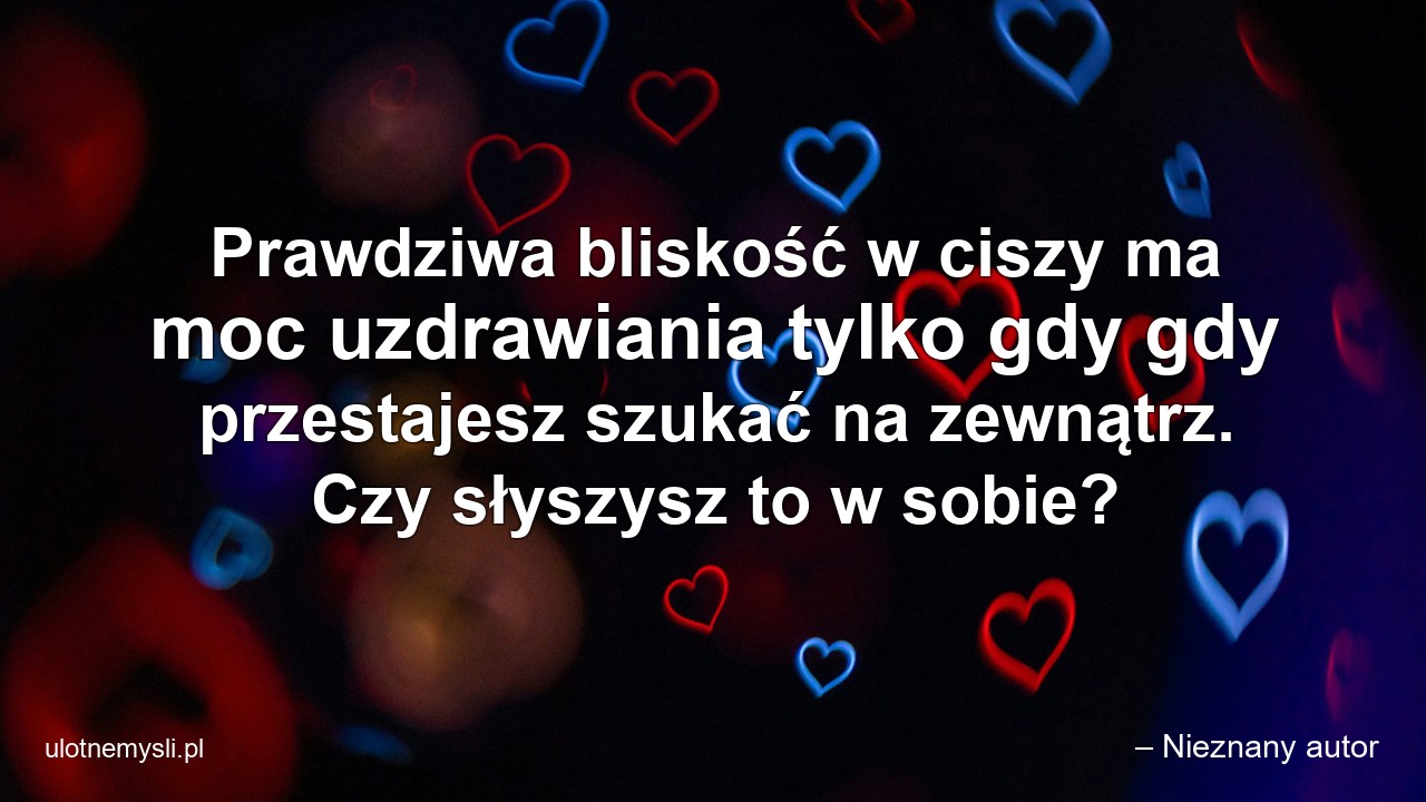 Prawdziwa bliskość w ciszy ma moc uzdrawiania tylko gdy gdy przestajesz szukać na zewnątrz. Czy słyszysz to w sobie? - – Nieznany autor