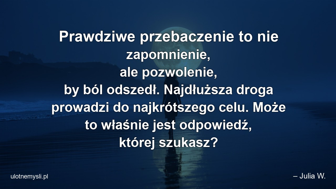 Prawdziwe przebaczenie to nie zapomnienie,  ale pozwolenie,  by ból odszedł. Najdłuższa droga prowadzi do najkrótszego celu. Może to właśnie jest odpowiedź,  której szukasz? - – Julia W.