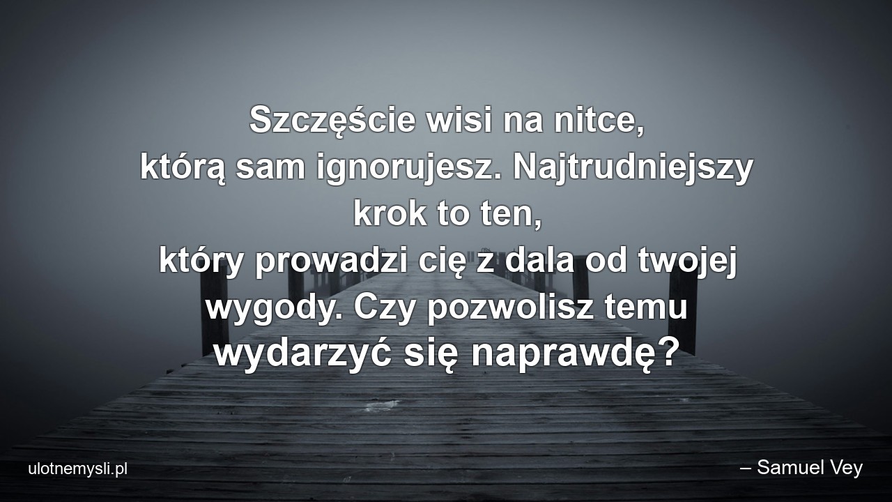 Szczęście wisi na nitce,  którą sam ignorujesz. Najtrudniejszy krok to ten,  który prowadzi cię z dala od twojej wygody. Czy pozwolisz temu wydarzyć się naprawdę? - – Samuel Vey