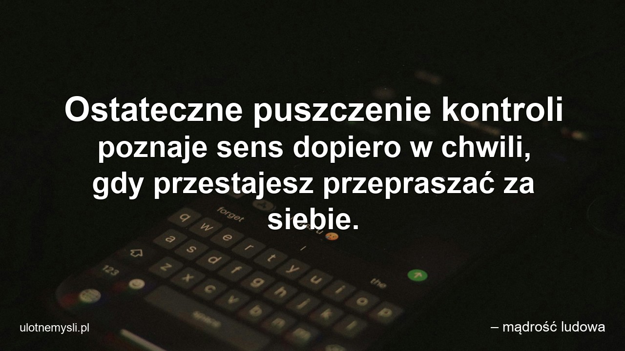 Ostateczne puszczenie kontroli poznaje sens dopiero w chwili,  gdy przestajesz przepraszać za siebie. - – mądrość ludowa