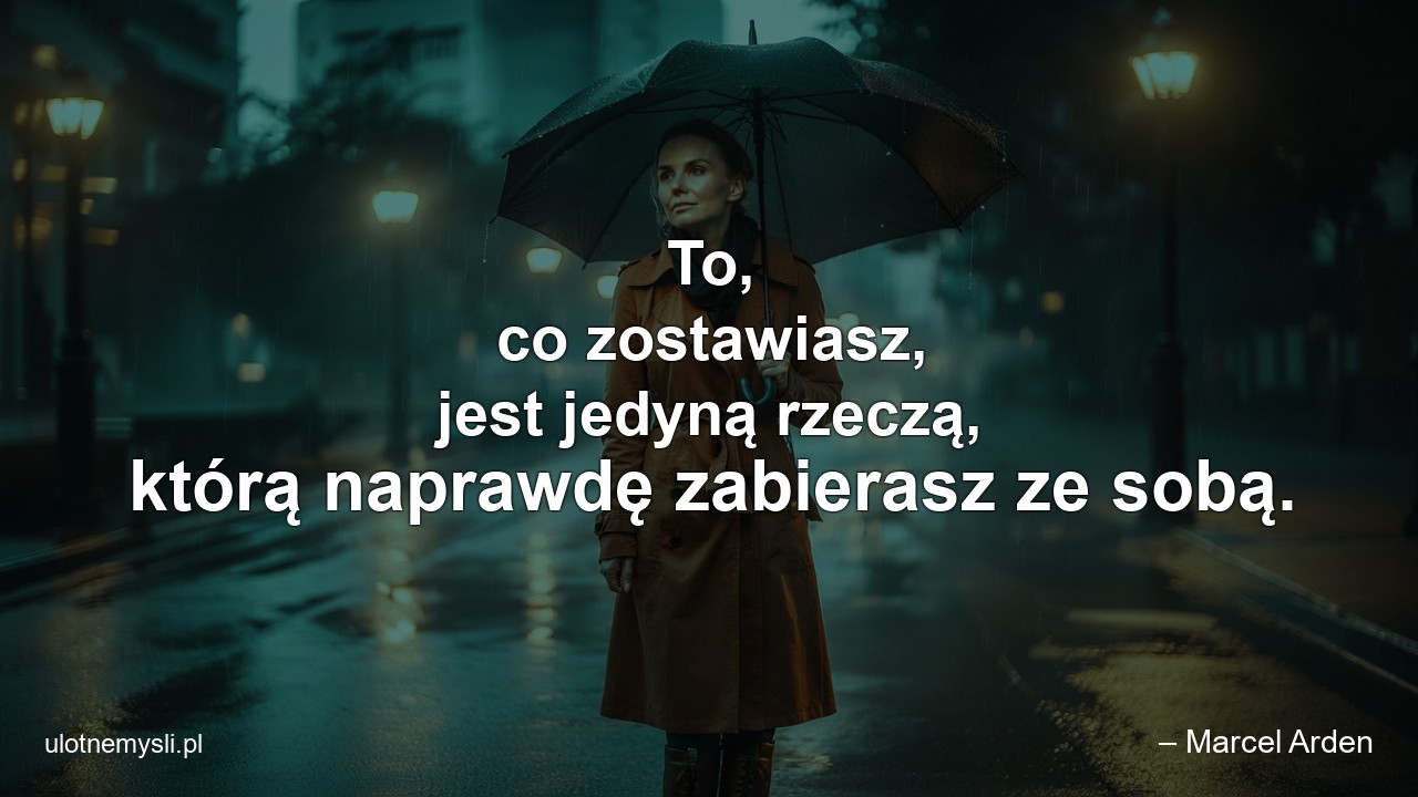 To,  co zostawiasz,  jest jedyną rzeczą,  którą naprawdę zabierasz ze sobą. - – Marcel Arden