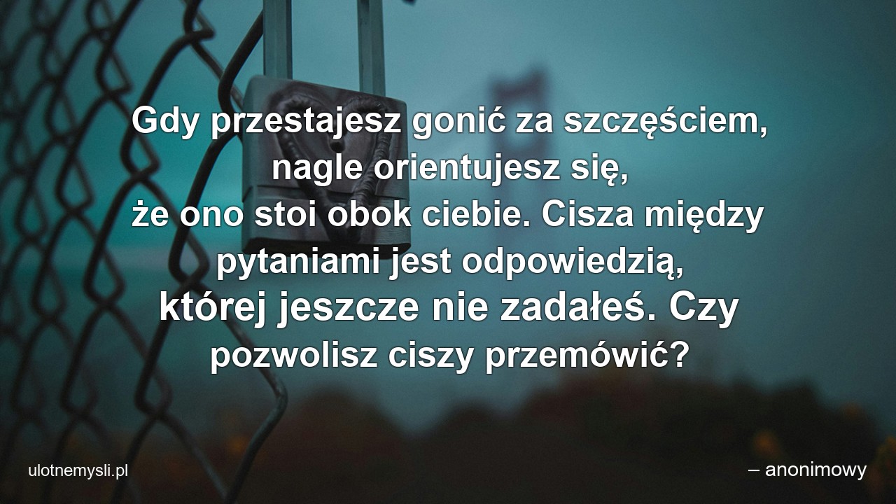 Gdy przestajesz gonić za szczęściem,  nagle orientujesz się,  że ono stoi obok ciebie. Cisza między pytaniami jest odpowiedzią,  której jeszcze nie zadałeś. Czy pozwolisz ciszy przemówić?