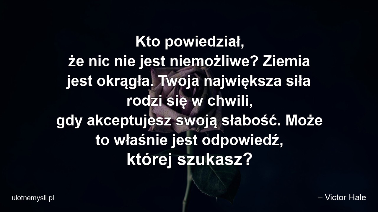 Kto powiedział,  że nic nie jest niemożliwe? Ziemia jest okrągła. Twoja największa siła rodzi się w chwili,  gdy akceptujesz swoją słabość. Może to właśnie jest odpowiedź,  której szukasz?