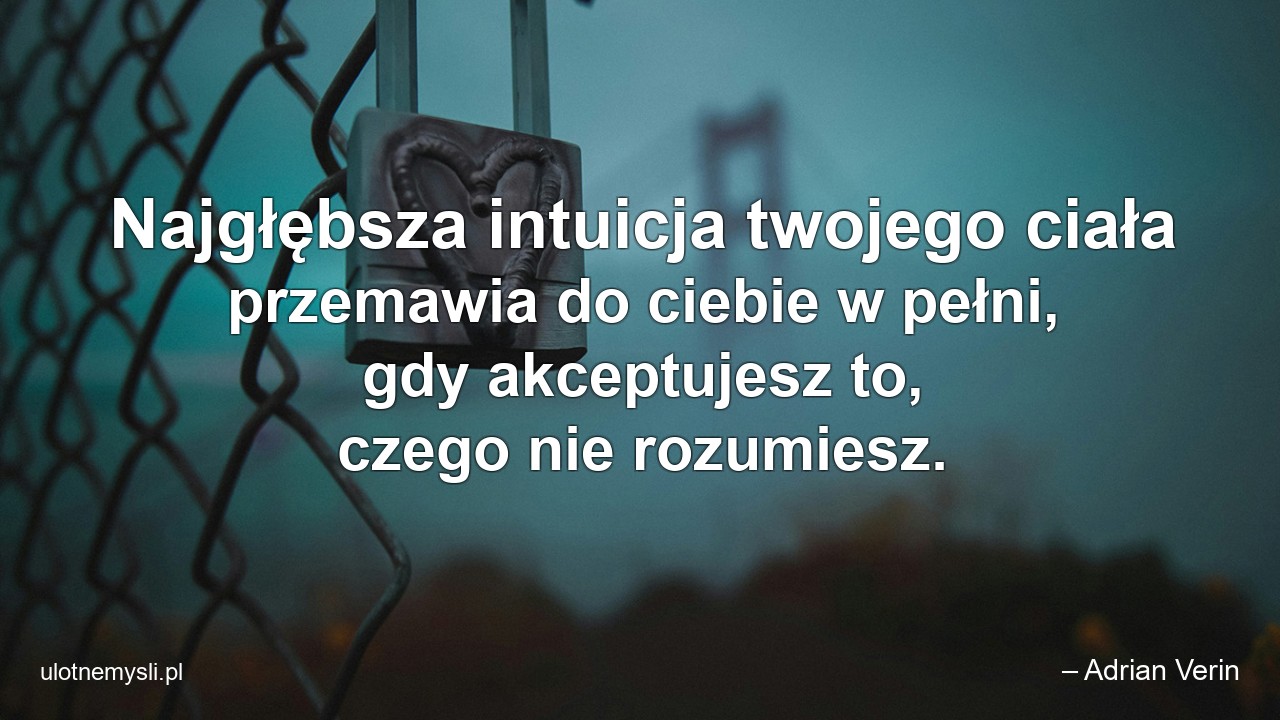 Najgłębsza intuicja twojego ciała przemawia do ciebie w pełni,  gdy akceptujesz to,  czego nie rozumiesz.