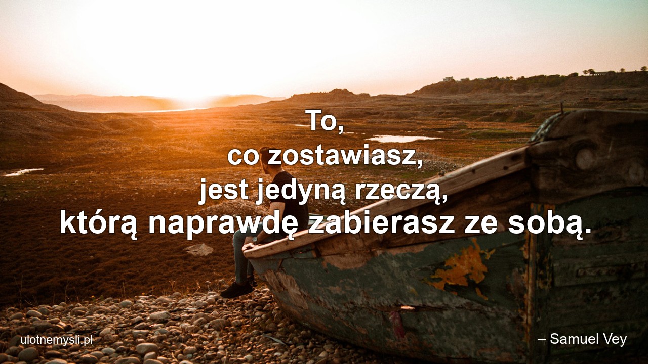 To,  co zostawiasz,  jest jedyną rzeczą,  którą naprawdę zabierasz ze sobą. - – Samuel Vey