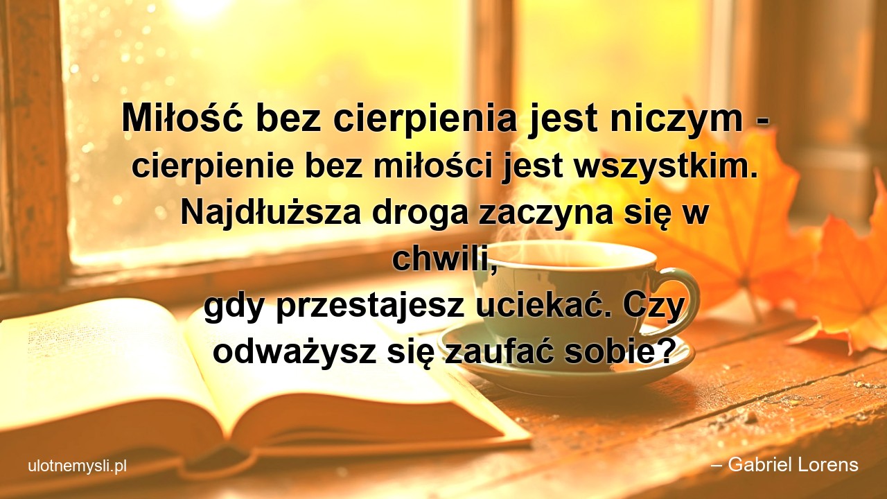Miłość bez cierpienia jest niczym - cierpienie bez miłości jest wszystkim. Najdłuższa droga zaczyna się w chwili,  gdy przestajesz uciekać. Czy odważysz się zaufać sobie? - – Gabriel Lorens