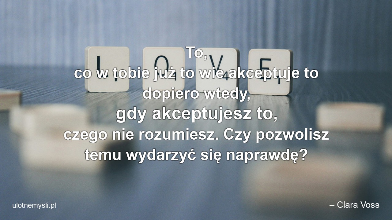 To,  co w tobie już to wie akceptuje to dopiero wtedy,  gdy akceptujesz to,  czego nie rozumiesz. Czy pozwolisz temu wydarzyć się naprawdę? - – Clara Voss