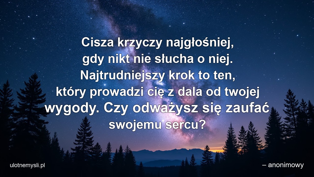 Cisza krzyczy najgłośniej,  gdy nikt nie słucha o niej. Najtrudniejszy krok to ten,  który prowadzi cię z dala od twojej wygody. Czy odważysz się zaufać swojemu sercu? - – anonimowy