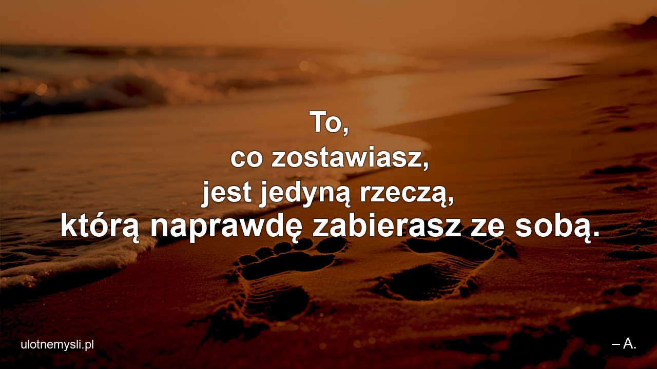 To,  co zostawiasz,  jest jedyną rzeczą,  którą naprawdę zabierasz ze sobą. - – A.