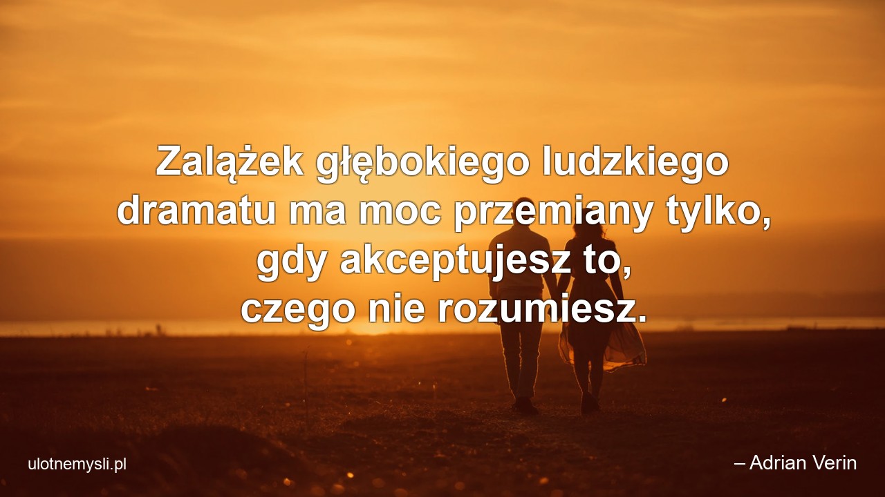 Zalążek głębokiego ludzkiego dramatu ma moc przemiany tylko,  gdy akceptujesz to,  czego nie rozumiesz.