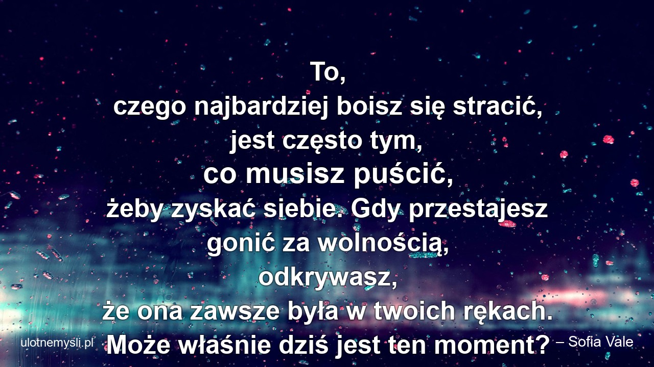 To,  czego najbardziej boisz się stracić,  jest często tym,  co musisz puścić,  żeby zyskać siebie. Gdy przestajesz gonić za wolnością,  odkrywasz,  że ona zawsze była w twoich rękach. Może właśnie dziś jest ten moment? - – Sofia Vale