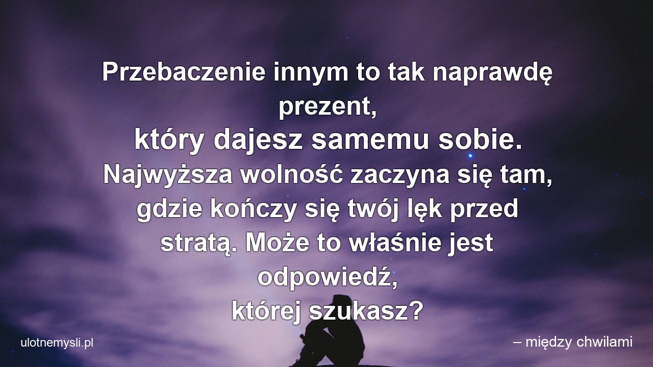 Przebaczenie innym to tak naprawdę prezent,  który dajesz samemu sobie. Najwyższa wolność zaczyna się tam,  gdzie kończy się twój lęk przed stratą. Może to właśnie jest odpowiedź,  której szukasz? - – między chwilami