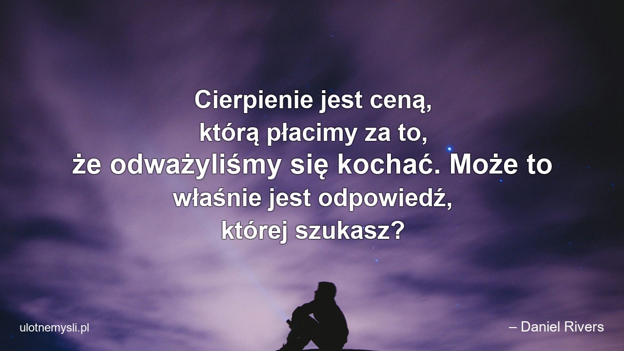 Cierpienie jest ceną,  którą płacimy za to,  że odważyliśmy się kochać. Może to właśnie jest odpowiedź,  której szukasz? - – Daniel Rivers