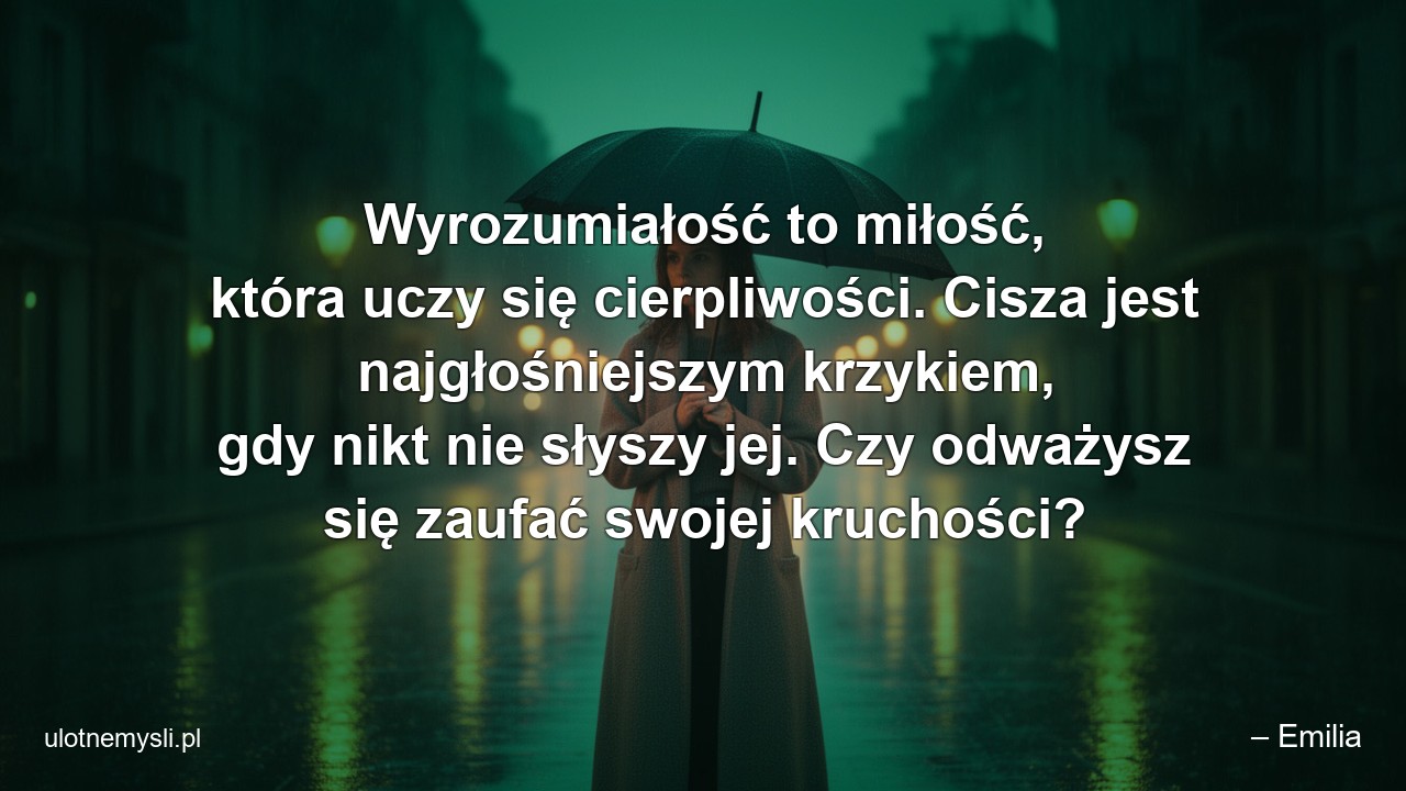 Wyrozumiałość to miłość,  która uczy się cierpliwości. Cisza jest najgłośniejszym krzykiem,  gdy nikt nie słyszy jej. Czy odważysz się zaufać swojej kruchości? - – Emilia