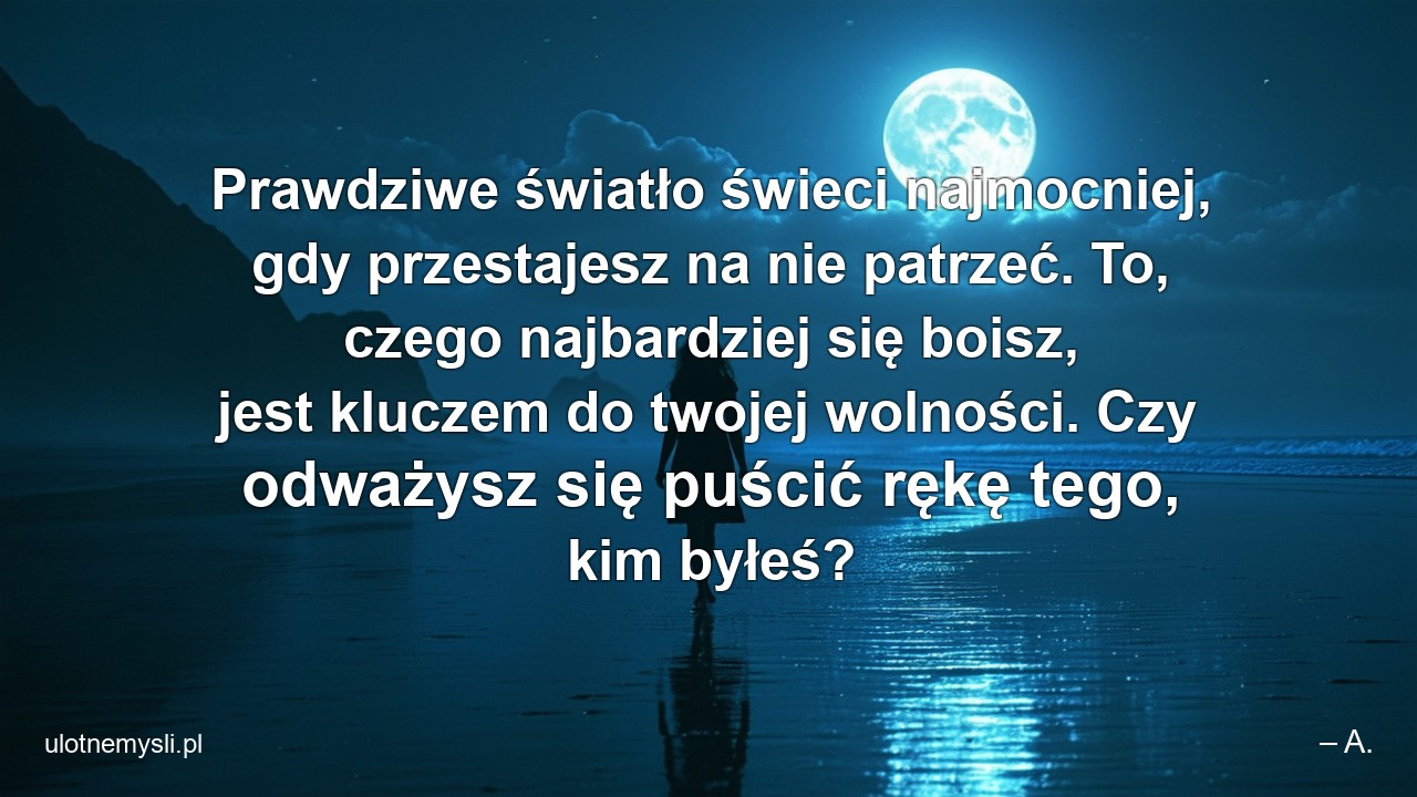Prawdziwe światło świeci najmocniej,  gdy przestajesz na nie patrzeć. To,  czego najbardziej się boisz,  jest kluczem do twojej wolności. Czy odważysz się puścić rękę tego,  kim byłeś? - – A.