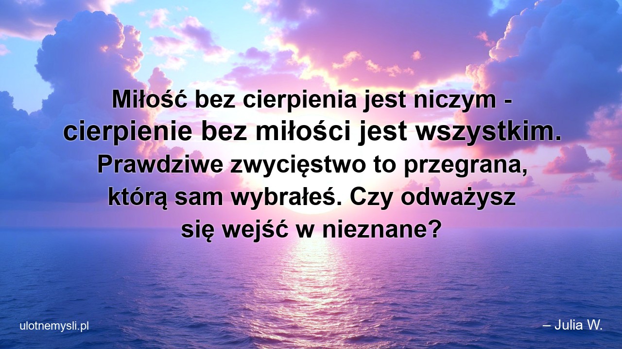Miłość bez cierpienia jest niczym - cierpienie bez miłości jest wszystkim. Prawdziwe zwycięstwo to przegrana,  którą sam wybrałeś. Czy odważysz się wejść w nieznane? - – Julia W.