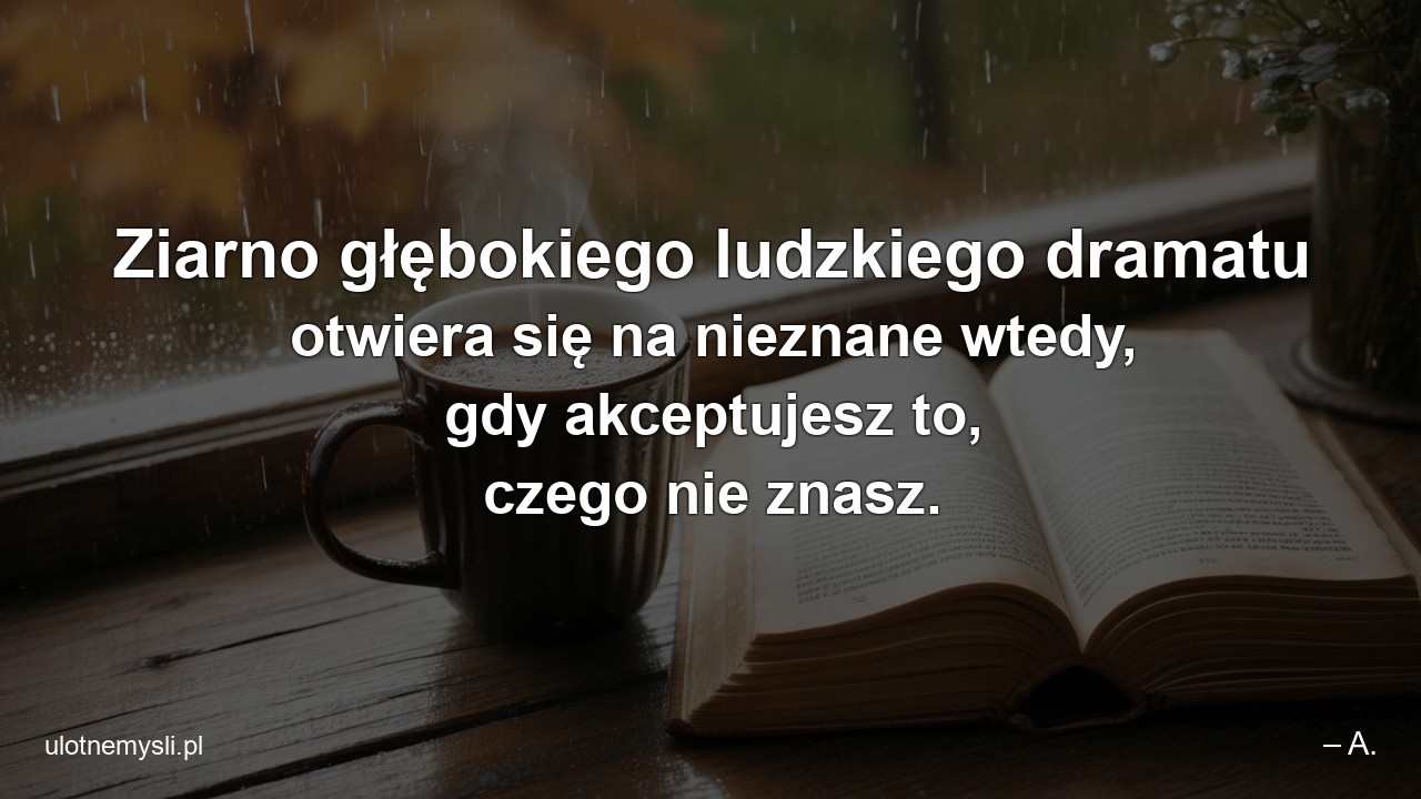 Ziarno głębokiego ludzkiego dramatu otwiera się na nieznane wtedy,  gdy akceptujesz to,  czego nie znasz. - – A.