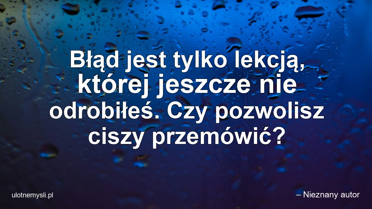 Błąd jest tylko lekcją,  której jeszcze nie odrobiłeś. Czy pozwolisz ciszy przemówić?
